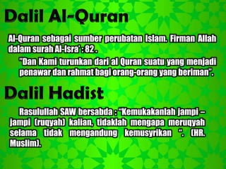 Al-Quran sebagai sumber perubatan Islam. Firman Allah
dalam surah Al-Isra‟ : 82 .
   ”Dan Kami turunkan dari al Quran suatu yang menjadi
   penawar dan rahmat bagi orang-orang yang beriman”.



  Rasulullah SAW bersabda : “Kemukakanlah jampi –
jampi (ruqyah) kalian, tidaklah mengapa meruqyah
selama tidak mengandung kemusyrikan “. (HR.
Muslim).
 