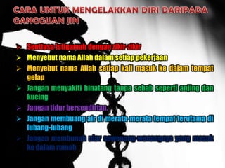  Sentiasa istiqamah dengan zikir-zikir
 Menyebut nama Allah dalam setiap pekerjaan
 Menyebut nama Allah setiap kali masuk ke dalam tempat
  gelap
 Jangan menyakiti binatang tanpa sebab seperti anjing dan
  kucing
 Jangan tidur bersendirian.
 Jangan membuang air di merata-merata tempat terutama di
  lubang-lubang
 Jangan membunuh ular sewenang-wenangnya yang masuk
  ke dalam rumah
 