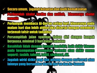 Secara umum, jagalah ketaatan dan jauhi kemaksiatan
 Periharalah shalat fardhu dan nafilah, khususnya sholat
  rowatib
 Perbanyak membaca Al-Qur'an setiap hari, khususnya pada
  malam hari dan lebih afdhol jika disertai dengan membeca
  terjemah tafsir untuk tadabbur
 Persempitlah jalan syaithan dalam diri dengan banyak
  berpuasa, minimal 3 hari dalam sebulan
 Basahilah lidah dengan banyak berdzikir, baik dzikir khusus
  pada kesempatan-kesempatan tertentu atau dzikir umum
  seperti ; tasbih, tahmid, tahlil, sholawat, dll.
 Jagalah wirid dzikir pagi dan petang dengan ma'tsurat atau
  lainnya yang bersumber dari Al-Qur'an dan As-Sunnah
 