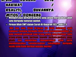  Mempercayai perkara-perkara yang ghaib merupakan salah
  satu daripada tuntutan aqidah.
 Firman Allah SWT dalam Surah Al-Baqarah (02) : ayat 1- 3
  “Alif, lam, mim. Kitab Al-Quran ini tiada sebarang syak
  padanya (tentang daripada Allah dan kesempurnaanNya), Ia
  pula menjadi petunjuk bagi orang-orang yang beriman. Iaitu
  orang-orang yang beriman kepada perkara-perkara yang
  ghaib dan mendirikan (mengerjakan) solat serta
  membelanjakan (mendermakan) sebahagian daripada
  rezeki yang Kami berikan kepada mereka”
 