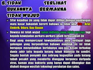  Sifat kejadian jin yang tidak dapat dilihat dengan pandangan
  mata kasar bukanlah bererti bahawa ia tidak ada. Cth : Arus
  Elektrik, Udara, Bau-Bauan
 Dewasa ini telah wujud ramai individu yang tidak percaya lagi
  kepada kewujudan perkara-perkara ghaib termasuklah jin
 Bagi yang mempercayai kewujudannya pula, terdapat juga
  golongan yang berpendirian bahawa makhluk jin ini tidak
  berupaya menyebabkan berlakunya apa-apa kesan terhadap
  dunia zahir iaitu kepada batang tubuh manusia itu sendiri.
  Segala bentuk penyakit dan sebrang keganjilan pada batang
  tubuh pesakit yang menderita dianggap berpunca daripada
  virus, kuman atau bakteria yang hanya dapat dibongkar dan
  diubati dengan wasilah teknologi perubatan dan sains.
 