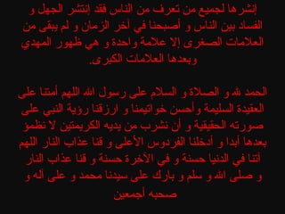 ‫إنشرها لجميع من تعرف من الناس فقد إنتشر الجهل و‬
‫الفساد بين الناس و أصبحنا في آخر الزمان و لم يبقى من‬
‫العلمات الصغرى إل علمة واحدة و هي ظهور المهدي‬
‫وبعدها العلمات الكبرى.‬
‫الحمد ل و الصلة و السل م على رسول ال اللهم أمتنا على‬
‫العقيدة السليمة وأحسن خواتيمنا و ارزقنا رؤية النبي على‬
‫صورته الحقيقية و أن نشرب من يديه الكريمتين ل نظمؤ‬
‫بعدها أبدا و أدخلنا الفردوس العلى و قنا عذاب النار اللهم‬
‫آتنا في الدنيا حسنة و في الخرة حسنة و قنا عذاب النار‬
‫و صلى ال و سلم و بارك على سيدنا محمد و على آله و‬
‫صحبه أجمعين‬

 