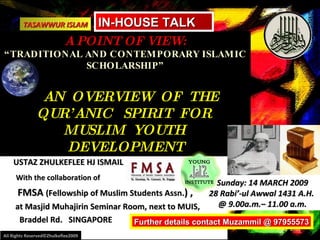 Presentation by:  USTAZ ZHULKEFLEE HJ ISMAIL With the collaboration of   FMSA  (Fellowship of Muslim Students Assn. ) ,  at Masjid Muhajirin Seminar Room, next to MUIS,  Braddel Rd.  SINGAPORE A POINT OF VIEW: “TRADITIONAL AND CONTEMPORARY ISLAMIC SCHOLARSHIP”   AN  OVERVIEW  OF  THE  QUR’ANIC  SPIRIT  FOR  MUSLIM  YOUTH  DEVELOPMENT TASAWWUR ISLAM All Rights Reserved©Zhulkeflee2009 Sunday: 14 MARCH 2009 28 Rabi’-ul Awwal 1431 A.H.  @ 9.00a.m.– 11.00 a.m. Aa  a.m IN-HOUSE TALK Further details contact Muzammil @ 97955573 