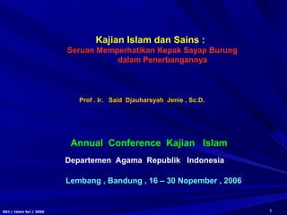 1SDJ / Islam Sci / 2006
Kajian Islam dan Sains :
Seruan Memperhatikan Kepak Sayap Burung
dalam Penerbangannya
Annual Conference Kajian Islam
Lembang , Bandung , 16 – 30 Nopember , 2006
Prof . Ir. Said Djauharsyah Jenie , Sc.D.
Departemen Agama Republik Indonesia
 