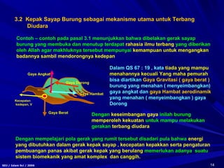 14SDJ / Islam Sci / 2006
3.2 Kepak Sayap Burung sebagai mekanisme utama untuk Terbang
Diudara
Dengan mempelajari pola gerak yang rumit tersebut disadari pula bahwa energi
yang dibutuhkan dalam gerak kepak sayap , kecepatan kepakkan serta pengaturan
pembuangan panas akibat gerak kepak yang berulang memerlukan adanya suatu
sistem biomekanik yang amat komplex dan canggih.
Contoh – contoh pada pasal 3.1 menunjukkan bahwa dibelakan gerak sayap
burung yang membuka dan menutup terdapat rahasia ilmu terbang yang diberikan
oleh Allah agar makhluknya tersebut mempunyai kemampuan untuk mengangkan
badannya sambil mendorongnya kedepan
Gaya Berat
Gaya Angkat
Gaya Dorong
Kecepatan
kedepan, V
Gaya Hambat
Dalam QS 67 : 19 , kata tiada yang mampu
menahannya kecuali Yang maha pemurah
bisa diartikan Gaya Gravitasi ( gaya berat )
burung yang menahan ( menyeimbangkan)
gaya angkat dan gaya Hambat aerodinamik
yang menahan ( menyeimbangkan ) gaya
Dorong
Dengan keseimbangan gaya inilah burung
memperoleh kekuatan untuk mampu melakukan
gerakan terbang diudara
 