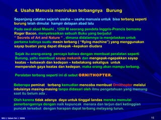 15SDJ / Islam Sci / 2006
Sejak itu orang-orang percaya bahwa dengan membuat peralatan seperti
Burung, yaitu membuat sayap mekanik dan mengepak-ngepakkan sayap
keatas – kebawah dan kedepan – kebelakang sekaligus untuk
memperoleh gaya keatas dan kedepan, maka orang akan mampu terbang.
Peralatan terbang seperti ini di sebut ORNITHOPTER.
Pada awal abad Masehi , 1250 M seorang pendeta Inggris-Prancis bernama
Roger Bacon, menyelesaikan sebuah Buku yang berjudul
“ Secrets of Art and Nature “ , dimana didalamnya ia menjelaskan untuk
pertama kalinya suatu mesin terbang ( “flying machine”) yang menggunakan
sayap buatan yang dapat dikepak –kepakan diudara
Beberapa peminat terbang kemudian mencoba membuat Ornithopter melalui
intuisinya masing-masing tanpa didasari oleh ilmu pengetahuan yang memang
saat itu belum ada .
Oleh karena tidak adanya daya untuk tinggal landas mereka memulai
penerbangannya dengan naik kepuncak menara dan terjun dari ketinggian
puncak tersebut dengan harapan dapat terbang melayang turun.
4. Usaha Manusia menirukan terbangnya Burung
Sepanjang catatan sejarah usaha – usaha manusia untuk bisa terbang seperti
burung telah dimulai hampir delapan abad lalu
 