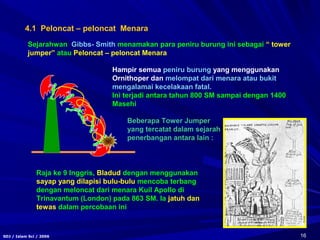 16SDJ / Islam Sci / 2006
4.1 Peloncat – peloncat Menara
Hampir semua peniru burung yang menggunakan
Ornithoper dan melompat dari menara atau bukit
mengalamai kecelakaan fatal.
Ini terjadi antara tahun 800 SM sampai dengan 1400
Masehi
Sejarahwan Gibbs- Smith menamakan para peniru burung ini sebagai “ tower
jumper” atau Peloncat – peloncat Menara
Raja ke 9 Inggris, Bladud dengan menggunakan
sayap yang dilapisi bulu-bulu mencoba terbang
dengan meloncat dari menara Kuil Apollo di
Trinavantum (London) pada 863 SM. Ia jatuh dan
tewas dalam percobaan ini
Beberapa Tower Jumper
yang tercatat dalam sejarah
penerbangan antara lain :
 