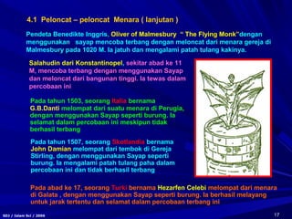 17SDJ / Islam Sci / 2006
4.1 Peloncat – peloncat Menara ( lanjutan )
Pada tahun 1503, seorang Italia bernama
G.B.Danti melompat dari suatu menara di Perugia,
dengan menggunakan Sayap seperti burung. Ia
selamat dalam percobaan ini meskipun tidak
berhasil terbang
Pada tahun 1507, seorang Skotlandia bernama
John Damian melompat dari tembok di Gereja
Stirling, dengan menggunakan Sayap seperti
burung. Ia mengalami patah tulang paha dalam
percobaan ini dan tidak berhasil terbang
Pada abad ke 17, seorang Turki bernama Hezarfen Celebi melompat dari menara
di Galata , dengan menggunakan Sayap seperti burung. Ia berhasil melayang
untuk jarak tertentu dan selamat dalam percobaan terbang ini
Pendeta Benedikte Inggris, Oliver of Malmesbury “ The Flying Monk”dengan
menggunakan sayap mencoba terbang dengan meloncat dari menara gereja di
Malmesbury pada 1020 M. Ia jatuh dan mengalami patah tulang kakinya.
Salahudin dari Konstantinopel, sekitar abad ke 11
M, mencoba terbang dengan menggunakan Sayap
dan meloncat dari bangunan tinggi. Ia tewas dalam
percobaan ini
 