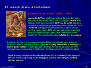 18SDJ / Islam Sci / 2006
4.2 Leonardo da Vinci & Ornithopternya
Leonardo da Vinci 1452 - 1519
Leonardo da Vinci dilahirkan di kota Tuscan dari desa
Vinci dekat Florensia , Italia pada tanggal 15 April 1452
sebagai anak tidak sah dari Ser Piero da Vinci, seorang
pengacara muda dengan seorang pekerja pertanian lokal
, Katerina. Ia tinggal bersama ibunya , sampai ibunya
menikah pada tahun 1457, dimana kemudian ia diasuh
oleh keluarga ayahnya. Pada usia 16 tahun da Vinci
pindah ke Florensia dan belajar melukis dan mematung.
Pada usia 30 tahun, Leonardo pindah ke Milan dan bekerja pada keluarga
Ludovico Sforza, dimana ia diberi tugas merancang mesin-mesin perang dan
sistem persenjataan. Ia bekerja pada keluarga ini selama 20 tahun, dan ini
merupakan perioda paling kreatif dalam kehidupan karir Leonardo da Vinci
Sejak wafatnya tulisan –tulisan keteknikan dari Leonardo da Vinci diperjual
belikan oleh orang-orang tak bertanggung jawab dan kebanyakan hilang
ditelan sejarah .
 