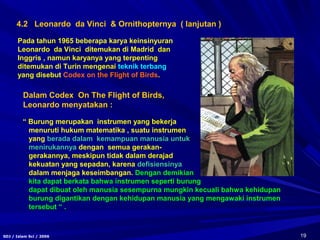 19SDJ / Islam Sci / 2006
4.2 Leonardo da Vinci & Ornithopternya ( lanjutan )
Dalam Codex On The Flight of Birds,
Leonardo menyatakan :
“ Burung merupakan instrumen yang bekerja
menuruti hukum matematika , suatu instrumen
yang berada dalam kemampuan manusia untuk
menirukannya dengan semua gerakan-
gerakannya, meskipun tidak dalam derajad
kekuatan yang sepadan, karena defisiensinya
dalam menjaga keseimbangan. Dengan demikian
kita dapat berkata bahwa instrumen seperti burung
dapat dibuat oleh manusia sesempurna mungkin kecuali bahwa kehidupan
burung digantikan dengan kehidupan manusia yang mengawaki instrumen
tersebut “ .
Pada tahun 1965 beberapa karya keinsinyuran
Leonardo da Vinci ditemukan di Madrid dan
Inggris , namun karyanya yang terpenting
ditemukan di Turin mengenai teknik terbang
yang disebut Codex on the Flight of Birds.
 