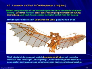 20SDJ / Islam Sci / 2006
Melalui pernyataannya ini kita melihat bagaimana dalam mendisain instrumen
terbang , Leonardo mencari dasar-dasar hukum yang menyebabkan burung
bisa terbang. Jadi tidak hanya sekedar menjiplak bentuk fisik dari burung.
Ornithopter hasil disain Leonardo da Vinci pada tahun 1488.
Tidak diketahui dengan pasti apakah Leonardo da Vinci pernah mencoba
membuat hasil rancangan Ornithopternya , karena memang tidak ditemukan
peninggalan-peninggalan yang berkaitan dengan instrumen terbang tersebut.
4.2 Leonardo da Vinci & Ornithopternya ( lanjutan )
 