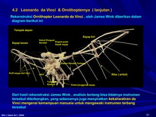 21SDJ / Islam Sci / 2006
Rekonstruksi Ornithopter Leonardo da Vinci , oleh James Wink diberikan dalam
diagram berikut ini
Tampak depan
Sayap kanan
Sayap kiri
Ribs ( airfoil)
Kulit sayap dari kain
pilot
Sistem Kendali Terbang
Pedal penggerak sayap
Engsel putar
kepak sayap
Katrol Penguat
Kendali
Tongkat
Kemudi
Dari hasil rekonstruksi James Wink , analisis tentang bisa tidaknya instrumen
tersebut diterbangkan, yang sebenarnya juga menyiratkan kekahwatiran da
Vinci mengenai kemampuan manusia untuk mengawaki instrumen terbang
tersebut
4.2 Leonardo da Vinci & Ornithopternya ( lanjutan )
 