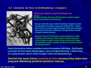 22SDJ / Islam Sci / 2006
Dengan struktur dari kayu Ornithopter menjadi sangat
berat untuk dipikul oleh pilotnya
Dengan seluruh organ motorik pilotnya bergerak untuk
mengepakkan keempat sayap dan katrol-katrol , beban
pilot menjadi sangat tinggi sehingga tidak ada rauangan
lagi untuk melakukan stabilisasi, pengendalian ataupu
navigasi selama terbang
Dengan dimensi Ornithopter yang cukup besar maka
kekuatan otot maximal dari sistem motorik manusia
normal tidak mungkin untuk mampu melakukan tugas
pengepakkan sayap, apalagi melakukan penyeimbangan
dan pengendalian
Beberapa catatan untuk Ornithopter da
Vinci :
4.2 Leonardo da Vinci & Ornithopternya ( lanjutan )
Dapat disimpulkan bahwa meskipun secara konseptual teknologi , Ornithopter
Leonardo da Vinci dapat diterbangkan, namum tingkat teknologi ( state of the
art ) yang tersedia saat itu tidak mungkin untuk merealisasikannya.
Disinilah kita sadari bahwa Leonardo da Vinci memang hidup dalam alam
yang jauh dibelakang pemikiran-pemikiran majunya.
 