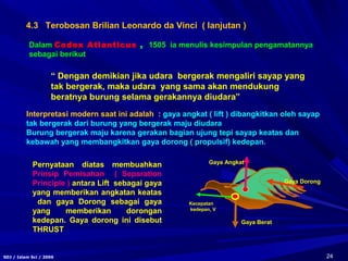 24SDJ / Islam Sci / 2006
Dalam Codex Atlanticus , 1505 ia menulis kesimpulan pengamatannya
sebagai berikut
“ Dengan demikian jika udara bergerak mengaliri sayap yang
tak bergerak, maka udara yang sama akan mendukung
beratnya burung selama gerakannya diudara”
Interpretasi modern saat ini adalah : gaya angkat ( lift ) dibangkitkan oleh sayap
tak bergerak dari burung yang bergerak maju diudara
Burung bergerak maju karena gerakan bagian ujung tepi sayap keatas dan
kebawah yang membangkitkan gaya dorong ( propulsif) kedepan.
Pernyataan diatas membuahkan
Prinsip Pemisahan ( Separation
Principle ) antara Lift sebagai gaya
yang memberikan angkatan keatas
dan gaya Dorong sebagai gaya
yang memberikan dorongan
kedepan. Gaya dorong ini disebut
THRUST
Gaya Berat
Gaya Angkat
Gaya Dorong
Kecepatan
kedepan, V
4.3 Terobosan Brilian Leonardo da Vinci ( lanjutan )
 