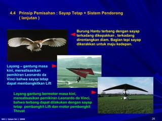 26SDJ / Islam Sci / 2006
Burung Hantu terbang dengan sayap
terkadang dikepakkan , terkadang
direntangkan diam. Bagian tepi sayap
dikerakkan untuk maju kedepan.
Layang – gantung masa
kini, merealisasikan
pemikiran Leonardo da
Vinci bahwa sayap tetap
dapat membangkitkan Lift
Layang gantung bermotor masa kini,
merealisasikan pemikiran Leonardo da Vinci,
bahwa terbang dapat dilakukan dengan sayap
tetap pembangkit Lift dan motor pembangkit
Thrust
4.4 Prinsip Pemisahan : Sayap Tetap + Sistem Pendorong
( lanjutan )
 