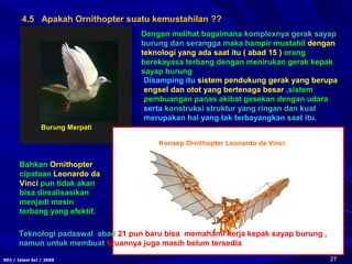 27SDJ / Islam Sci / 2006
4.5 Apakah Ornithopter suatu kemustahilan ??
Dengan melihat bagaimana komplexnya gerak sayap
burung dan serangga maka hampir mustahil dengan
teknologi yang ada saat itu ( abad 15 ) orang
berekayasa terbang dengan menirukan gerak kepak
sayap burung
Disamping itu sistem pendukung gerak yang berupa
engsel dan otot yang bertenaga besar ,sistem
pembuangan panas akibat gesekan dengan udara
serta konstruksi struktur yang ringan dan kuat
merupakan hal yang tak terbayangkan saat itu.
Bahkan Ornithopter
cipataan Leonardo da
Vinci pun tidak akan
bisa direalisasikan
menjadi mesin
terbang yang efektif.
Teknologi padaawal abad 21 pun baru bisa memahami kerja kepak sayap burung ,
namun untuk membuat tiruannya juga masih belum tersedia
Burung Merpati
Konsep Ornithopter Leonardo da Vinci
 