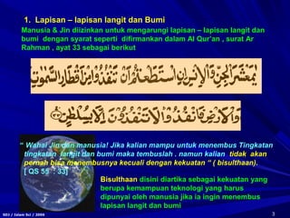 3SDJ / Islam Sci / 2006
“ Wahai Jin dan manusia! Jika kalian mampu untuk menembus Tingkatan
tingkatan langit dan bumi maka tembuslah . namun kalian tidak akan
pernah bisa menembusnya kecuali dengan kekuatan “ ( bisulthaan).
[ QS 55 : 33]
Manusia & Jin diizinkan untuk mengarungi lapisan – lapisan langit dan
bumi dengan syarat seperti difirmankan dalam Al Qur’an , surat Ar
Rahman , ayat 33 sebagai berikut
Bisulthaan disini diartika sebagai kekuatan yang
berupa kemampuan teknologi yang harus
dipunyai oleh manusia jika ia ingin menembus
lapisan langit dan bumi
1. Lapisan – lapisan langit dan Bumi
 