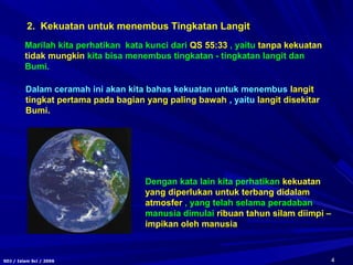 4SDJ / Islam Sci / 2006
2. Kekuatan untuk menembus Tingkatan Langit
Marilah kita perhatikan kata kunci dari QS 55:33 , yaitu tanpa kekuatan
tidak mungkin kita bisa menembus tingkatan - tingkatan langit dan
Bumi.
Dalam ceramah ini akan kita bahas kekuatan untuk menembus langit
tingkat pertama pada bagian yang paling bawah , yaitu langit disekitar
Bumi.
Dengan kata lain kita perhatikan kekuatan
yang diperlukan untuk terbang didalam
atmosfer , yang telah selama peradaban
manusia dimulai ribuan tahun silam diimpi –
impikan oleh manusia
 