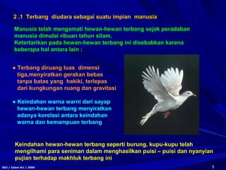 5SDJ / Islam Sci / 2006
2 .1 Terbang diudara sebagai suatu impian manusiamanusia
Manusia telah mengamati hewan-hewan terbang sejak peradaban
manusia dimulai ribuan tahun silam.
Ketertarikan pada hewan-hewan terbang ini disebabkan karena
beberapa hal antara lain :
● Terbang diruang luas dimensi
tiga,menyiratkan gerakan bebas
tanpa batas yang hakiki, terlepas
dari kungkungan ruang dan gravitasi
● Keindahan warna warni dari sayap
hewan-hewan terbang menyiratkan
adanya korelasi antara keindahan
warna dan kemampuan terbang
Keindahan hewan-hewan terbang seperti burung, kupu-kupu telah
mengilhami para seniman dalam menghasilkan puisi – puisi dan nyanyian
pujian terhadap makhluk terbang ini
 