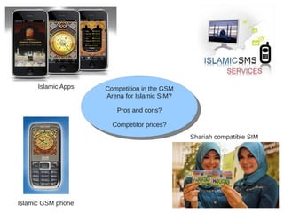 Competition in the GSM
Arena for Islamic SIM?
Pros and cons?
Competitor prices?
Competition in the GSM
Arena for Islamic SIM?
Pros and cons?
Competitor prices?
Shariah compatible SIM
Islamic GSM phone
Islamic Apps
 