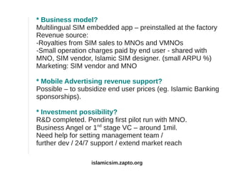 * Business model?
Multilingual SIM embedded app – preinstalled at the factory
Revenue source:
-Royalties from SIM sales to MNOs and VMNOs
-Small operation charges paid by end user - shared with
MNO, SIM vendor, Islamic SIM designer. (small ARPU %)
Marketing: SIM vendor and MNO
* Mobile Advertising revenue support?
Possible – to subsidize end user prices (eg. Islamic Banking
sponsorships).
* Investment possibility?
R&D completed. Pending first pilot run with MNO.
Business Angel or 1nd
stage VC – around 1mil.
Need help for setting management team /
further dev / 24/7 support / extend market reach
islamicsim.zapto.org
 