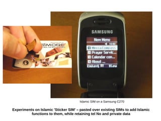 Experiments on Islamic 'Sticker SIM' – pasted over existing SIMs to add Islamic
functions to them, while retaining tel No and private data
Islamic SIM on a Samsung C270
 