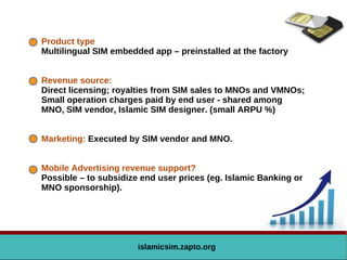 Product type
Multilingual SIM embedded app – preinstalled at the factory
Revenue source:
Direct licensing; royalties from SIM sales to MNOs and VMNOs;
Small operation charges paid by end user - shared among
MNO, SIM vendor, Islamic SIM designer. (small ARPU %)
Marketing: Executed by SIM vendor and MNO.
Mobile Advertising revenue support?
Possible – to subsidize end user prices (eg. Islamic Banking or
MNO sponsorship).
islamicsim.zapto.org
 