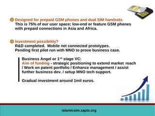 islamicsim.zapto.org
Designed for prepaid GSM phones and dual SIM handsets
This is 75% of our user space; low-end or feature GSM phones
with prepaid connections in Asia and Africa.
Investment possibility?
R&D completed. Mobile net connected prototypes.
Pending first pilot run with MNO to prove business case.
Business Angel or 1nd
stage VC:
Aim of funding - strategic positioning to extend market reach
/ Work on patent portfolio / Enhance management / assist
further business dev. / setup MNO tech support.
Gradual investment around 1mil euros.
 