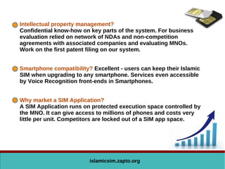 Intellectual property management?
Confidential know-how on key parts of the system. For business
evaluation relied on network of NDAs and non-competition
agreements with associated companies and evaluating MNOs.
Work on the first patent filing on our system.
Smartphone compatibility? Excellent - users can keep their Islamic
SIM when upgrading to any smartphone. Services even accessible
by Voice Recognition front-ends in Smartphones.
Why market a SIM Application?
A SIM Application runs on protected execution space controlled by
the MNO. It can give access to millions of phones and costs very
little per unit. Competitors are locked out of a SIM app space.
islamicsim.zapto.org
 