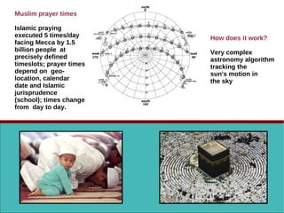 Muslim prayer times
Islamic praying
executed 5 times/day
facing Mecca by 1.5
billion people at
precisely defined
timeslots; prayer times
depend on geo-
location, calendar
date and Islamic
jurisprudence
(school); times change
from day to day.
How does it work?
Very complex
astronomy algorithm
tracking the
sun's motion in
the sky
 