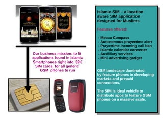 Islamic SIM – a location
aware SIM application
designed for Muslims
Features offered:
- Mecca Compass
- Autonomous prayertime alert
- Prayertime incoming call ban
- Islamic calendar converter
- Auxilliary services
- Mini advertising gadget
GSM landscape dominated
by feature phones in developing
markets and prepaid
connections.
The SIM is ideal vehicle to
distribute apps to feature GSM
phones on a massive scale.
Islamic SIM – a location
aware SIM application
designed for Muslims
Features offered:
- Mecca Compass
- Autonomous prayertime alert
- Prayertime incoming call ban
- Islamic calendar converter
- Auxilliary services
- Mini advertising gadget
GSM landscape dominated
by feature phones in developing
markets and prepaid
connections.
The SIM is ideal vehicle to
distribute apps to feature GSM
phones on a massive scale.
Our business mission: to fit
applications found in Islamic
Smartphones right into 32K
SIM cards, for all generic
GSM phones to run
 