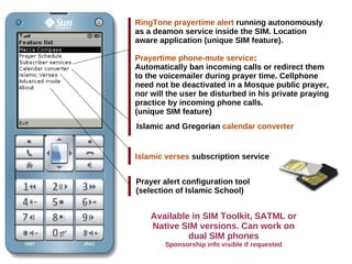 RingTone prayertime alert running autonomously
as a deamon service inside the SIM. Location
aware application (unique SIM feature).
Prayertime phone-mute service:
Automatically ban incoming calls or redirect them
to the voicemailer during prayer time. Cellphone
need not be deactivated in a Mosque public prayer,
nor will the user be disturbed in his private praying
practice by incoming phone calls.
(unique SIM feature)
Islamic and Gregorian calendar converter
Islamic verses subscription service
Prayer alert configuration tool
(selection of Islamic School)
Available in SIM Toolkit, SATML or
Native SIM versions. Can work on
dual SIM phones
Sponsorship info visible if requested
 