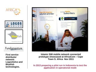 Islamic SIM mobile network connected
prototype showcased at AfricaCom – Cape
Town S. Africa Nov 2011
First service
distributor
network:
LogosSolvo and
Bluefish
technologies.
In 2013 preparing a pilot run in Indonesia to test the
application in operational mode
 