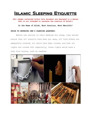 Islamic Sleeping Etiquette
(All images contained within this document are designed in a manner
that is not intended to recreate the creation of Allah!)
In the Name of Allah, Most Gracious, Most Merciful!
PRIOR TO ENTERING ONE'S SLEEPING QUARTERS:
Before one retires to their bedroom for sleep, they should
ensure that all utensils have been put away, all food dishes are
adequately covered, all doors have been closed, and that all
lights are turned off; especially, those lights which have a
real fire source, such as candles.
 