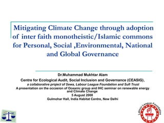 Mitigating Climate Change through adoption
of inter faith monotheistic/Islamic commons
for Personal, Social ,Environmental, National
and Global Governance
Dr.Muhammad Mukhtar Alam
Centre for Ecological Audit, Social Inclusion and Governance (CEASIG),
a collaborative project of Sewa, Labour League Foundation and Sufi Trust
A presentation on the occasion of Oceanic group and IHC seminar on renewable energy
and Climate Change
5 August 2008
Gulmohar Hall, India Habitat Centre, New Delhi
 