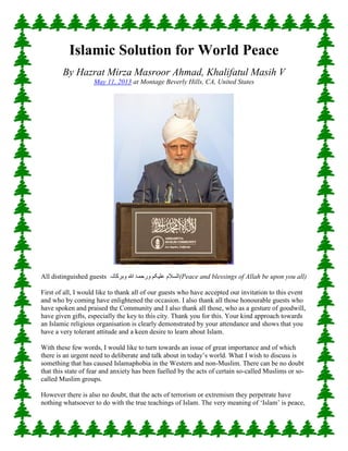 Islamic Solution for World Peace By Hazrat Mirza Masroor Ahmad, Khalifatul Masih V May 11, 2013 at Montage Beverly Hills, CA, United States All distinguished guests السلام علیکم ورحمۃ اللہ وبرکاتہ (Peace and blessings of Allah be upon you all) First of all, I would like to thank all of our guests who have accepted our invitation to this event and who by coming have enlightened the occasion. I also thank all those honourable guests who have spoken and praised the Community and I also thank all those, who as a gesture of goodwill, have given gifts, especially the key to this city. Thank you for this. Your kind approach towards an Islamic religious organisation is clearly demonstrated by your attendance and shows that you have a very tolerant attitude and a keen desire to learn about Islam. With these few words, I would like to turn towards an issue of great importance and of which there is an urgent need to deliberate and talk about in today’s world. What I wish to discuss is something that has caused Islamaphobia in the Western and non-Muslim. There can be no doubt that this state of fear and anxiety has been fuelled by the acts of certain so-called Muslims or so- called Muslim groups. However there is also no doubt, that the acts of terrorism or extremism they perpetrate have nothing whatsoever to do with the true teachings of Islam. The very meaning of ‘Islam’ is peace,  