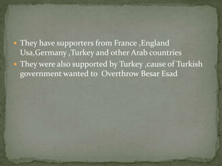  They have supporters from France ,England
Usa,Germany ,Turkey and other Arab countries
 They were also supported by Turkey ,cause of Turkish
government wanted to Overthrow Besar Esad
 