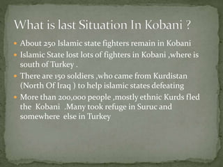  About 250 Islamic state fighters remain in Kobani
 Islamic State lost lots of fighters in Kobani ,where is
south of Turkey .
 There are 150 soldiers ,who came from Kurdistan
(North Of Iraq ) to help islamic states defeating
 More than 200,000 people ,mostly ethnic Kurds fled
the Kobani .Many took refuge in Suruc and
somewhere else in Turkey
 