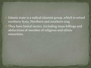  Islamic state is a radical islamist group ,which is seized
northern Syria ,Northern and southern iraq.
 They have brutal tactics ,including mass killings and
abductions of member of religious and ethnic
minorities.
 