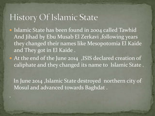  Islamic State has been found in 2004 called Tawhid
And Jihad by Ebu Musab El Zerkavi ,following years
they changed their names like Mesopotomia El Kaide
and They got in El Kaide .
 At the end of the June 2014 ,ISIS declared creation of
caliphate and they changed its name to Islamic State .
In June 2014 ,Islamic State destroyed northern city of
Mosul and advanced towards Baghdat .
.
 