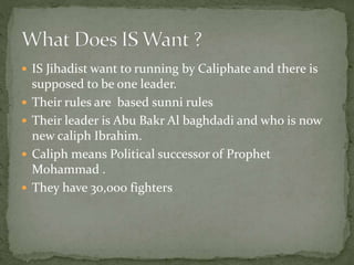  IS Jihadist want to running by Caliphate and there is
supposed to be one leader.
 Their rules are based sunni rules
 Their leader is Abu Bakr Al baghdadi and who is now
new caliph Ibrahim.
 Caliph means Political successor of Prophet
Mohammad .
 They have 30,000 fighters
 