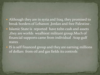  Although they are in syria and Iraq, they promised to
break borders of Lebanon ,Jordan and free Palestine .
 Islamic State is reported have $2bn cash and assets
,they are worlds wealhiest militant group.Much of
financial supports came from individual Arap gulf
states .
 IS is self financed group and they are earning millions
of dollars from oil and gas fields its controls
 