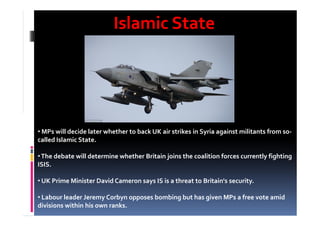 Islamic StateIslamic State
• MPs will decide later whether to back UK air strikes in Syria against militants from so-
called Islamic State.
•The debate will determine whether Britain joins the coalition forces currently fighting
ISIS.
• UK Prime Minister David Cameron says IS is a threat to Britain's security.
• Labour leader Jeremy Corbyn opposes bombing but has given MPs a free vote amid
divisions within his own ranks.
 