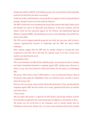 largely discredited in Idlib by rival Islamist groups who accused them of diverting funds
meant for the front lines into their own pockets.
Unlike most other rebel formations, the group does not appear to have strong ideological
leanings, though its units are mostly moderate Islamists.
The SRF is believed to receive funding from large Gulf countries like Saudi Arabia, given
that Riyadh was said to be Maarouf's main financier. It has poor relations with the
Islamic Front but has expressed support for the Western and Gulf-backed Supreme
Military Command (SMC), the foundering successor to the leadership of the failed Free
Syrian Army (FSA).
The FSA was the original umbrella group for the rebels but was never able to form a
coherent organizational structure or leadership and the SMC has faced similar
challenges.
Some analysts suggest that the SRF may be another attempt at reviving the main
components of the FSA, but it still lacks the regional scope to try that, as most of its
member units hail from the north.
* Mujahideen Army:
This recent formation of eight Syrian militant groups was announced early in January
and almost immediately launched a campaign against ISIL, leading many observers to
believe it may have been formed by Gulf Arab backers for the purpose of challenging
ISIL.
The group, which claims to have 5,000 members, is seen as moderately Islamist. Most of
the factions that joined the Mujahideen Army are relatively minor and little is known
about the group so far.
However, this new group, along with the Syrian Revolutionaries' Front, spearheaded the
campaign against ISIL that has broken out in many opposition-held parts of northern
and eastern Syria.
* Nusra Front
This powerful rebel group is comprised of both Syrians and foreign militants and has
been formally recognized by the central leadership of al Qaeda as its franchise in Syria.
The group was one of the first to use techniques such as suicide attacks and car
bombings in urban areas. Despite this, it is seen as more tolerant and less heavy handed
 