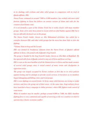 in its dealings with civilians and other rebel groups in comparison with its rival al
Qaeda affiliate, ISIL.
Nusra Front, estimated at around 7,000 to 8,000 members, has worked with most rebel
factions fighting in Syria but follows an austere version of Islam and calls for the
creation of an Islamic state.
It is not formally a part of the Islamic Front but it works closely with many member
groups. Some of its units have joined in recent rebel-on-rebel battles against ISIL but it
has not officially declared war on the group.
The Nusra Front's leader, known as Abu Mohammed al-Golani, has called for a
ceasefire between ISIL and other rebel groups but the move has done little to slow the
fighting.
* Islamic State in Iraq and the Levant:
ISIL was formed by breakaway elements from the Nusra Front, al Qaeda's official
affiliate in Syria, who joined with al Qaeda's Iraq branch.
The group is headed by the Iraq branch's leader, known as Abu Bakr al-Baghdadi. He
has ignored calls from al Qaeda central to stay out of Syria and focus on Iraq.
ISIL is seen as the most hardline of all the Islamist forces in Syria and has made enemies
of several rebel groups since it seized control of many towns and checkpoints in
opposition areas.
The group was largely accepted by Syrian civilians at first due to its strict policies
against looting and its attempts to provide social services. It lost favor as its members
began kidnapping and killing critics and rival groups.
ISIL is now fighting on several fronts. In Syria, many rebel factions are trying to retake
territory and force the group out of their areas. At the same time, Iraqi military forces
have launched a heavy campaign in Anbar province, where ISIL fighters took control of
some towns.
While its numbers may be smaller, perhaps around 6,000 to 7,000, the ISIL's hardline
fighting force is very committed and capable of surviving as the two countries in which it
operates face chaotic sectarian conflict.
 