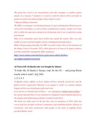 The group has vowed to use assassinations and other strategies to retaliate against
attacks. In a January 7 statement, it vowed to crush the Syrian rebels and made no
gestures toward reconciliation despite Nusra calls for a truce.
* Supreme Military Command
The SMC is a moderate, non-ideological group. It enjoys backing from Western powers
such as the United States, as well as Turkey and Gulf Arab countries, and has never been
able to shake the impression among local rebel groups that it was a leadership coming
from abroad.
Many of its commanders spent much of their time outside the country. They were also
unable to secure consistent supplies of arms or funding from foreign donors.
While still functioning nominally, the SMC was dealt a heavy blow by the formation of
the Islamic Front in November 2013, which deprived it of some of its largest members
and allies and further damaged the SMC's legitimacy.
http://www.reuters.com/article/us-syria-crisis-rebels-factbox-
idUSBREA080SW20140109
Al-Nusra left Al-Qaeda (she was bought by Qatar)
“It looks like Al Qaeda is 'laying a trap' for the US — and giving Russia
exactly what it wants”, July 2016
1, 2, 3, 4, 5
Al Qaeda's former affiliate in Syria, Jabhat al-Nusra, formally severed ties with the
global terrorist organization Thursday in an attempt to "unify" as a distinct Islamist
brigade with its own revolutionary goals and vision.
In its mission to rebrand itself, al-Nusra — now identifying asJabhat Fateh al-Sham —
has clearly indicated that it is not committed to Al Qaeda's brand of global jihad but to
the singular goal of fomenting an Islamic revolution inside Syria.
The break was made easier by the fact that, since its emergence in 2012, Nusra has
woven itself into the fabric of Syria's communities and established military alliances of
convenience with many mainstream rebel groups in the name of toppling Syrian
president Bashar Assad.
 