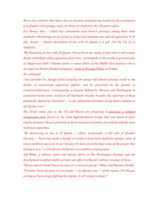 But it also confirms that Nusra has no intention of distancing itself from the revolution's
non-jihadist rebel groups, many of whom are backed by the US and its allies.
For Russia, then — which has consistently used Nusra's presence among these more
moderate rebel groups as an excuse to target and eliminate any and all opposition to its
ally, Assad — Nusra's dissolution of ties with Al Qaeda is a gift. For the US, it's a
headache.
"By dissolving its ties with Al Qaeda, Nusra Front has made certain that it will remain
deeply embedded within opposition front lines, particularly in the northern governorates
of Aleppo and Idlib," Charles Lister, a senior fellow at the Middle East Institute who is
an expert on Syria's jihadist insurgency, wrote in Foreign Policy on Friday.
He continued:
"Any airstrikes by foreign states targeting the group will almost certainly result in the
deaths of mainstream opposition fighters and be perceived on the ground as
counterrevolutionary. Consequently, a mission defined by Moscow and Washington in
counterterrorism terms would in all likelihood steadily broaden the spectrum of those
potentially defined as 'terrorists' — to the substantial detriment of any future solution to
the Syrian crisis."
The break comes just as the US and Russia are preparing to announce a military
cooperation plan, known as the Joint Implementation Group, that was meant to more
clearly delineate Nusra's positions in Syria and deter airstrikes on civilians and the more
moderate opposition.
"By disavowing its ties to Al Qaeda — which, incidentally, it did with Al Qaeda's
blessing — Nusra has made it harder to isolate it from more moderate groups, some of
whose members may join it now because it's more powerful than some of the groups they
belong to now," a US official told Reuters on condition of anonymity.
Jeff White, a military expert and defense fellow at The Washington Institute, said the
development would probably not have any effect on Russia's military strategy in Syria.
"Russia doesn't bomb Nusra because it's a terrorist group," White told Business Insider.
"It bombs Nusra because it is an enemy — an effective one — of the regime. For Russia,
as long as Nusra keeps fighting the regime, it will remain a target."
 