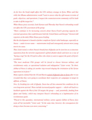 As for how the break might affect the US's military strategy in Syria, White said that
while the Obama administration would "want to assess what the split means in terms of
goals, objectives, and operations, I suspect the counterterrorism community will be loath
to take it off the target list."
White House press secretary Josh Earnest said Thursday that Nusra's rebranding would
not affect the US's assessment of the group.
"There continues to be increasing concern about Nusra Front's growing capacity for
external operations that could threaten both the United States and Europe," Earnest told
reporters at the daily White House press briefing.
But the development is bound to further complicate Syria's rebel landscape, especially as
Nusra — under its new name — mainstreams itself and consequently attracts more young
men to its cause.
That, Lister noted, is where Nusra's break from Al Qaeda can be seen less as a conscious
separation from the terrorist organization's global jihadist ideals and more as a way of
"laying a trap" for the US and its allies who claim to want to support the goals of Syria's
revolution.
"The most moderate FSA groups will be forced to choose between military and
revolutionary unity, or operational isolation and subjugation," Lister wrote. "In short,
Jabhat al-Nusra is taking yet another step toward shaping the orientation of the Syrian
opposition in its favor."
Many experts claimed that the US and Russia sealed Al Qaeda's fate in Syria after it was
revealed that they were going to coordinate their respective air campaigns to target its
affiliate, al-Nusra.
Now, by breaking ties with Al Qaeda, Nusra has all but cemented the conditions for its
own long-term survival. Those include increased popular support — which will lead to a
backlash against the West if the US targets the group — and, potentially, funding from
Qatar and Turkey, which may interpret Nusra's rebranding as a legitimization of its
revolutionary goals.
"Placed in this quandary, international military action against Jabhat al-Nusra does
seem all but inevitable," Lister said. "At the same time, however, the consequences for
doing so have become even more concerning."
 