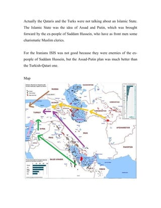 Actually the Qataris and the Turks were not talking about an Islamic State.
The Islamic State was the idea of Assad and Putin, which was brought
forward by the ex-people of Saddam Hussein, who have as front men some
charismatic Muslim clerics.
For the Iranians ISIS was not good because they were enemies of the ex-
people of Saddam Hussein, but the Assad-Putin plan was much better than
the Turkish-Qatari one.
Map
 