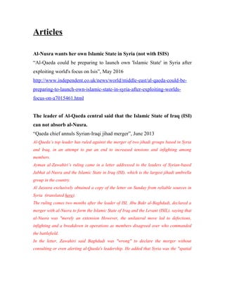 Articles
Al-Nusra wants her own Islamic State in Syria (not with ISIS)
“Al-Qaeda could be preparing to launch own 'Islamic State' in Syria after
exploiting world's focus on Isis”, May 2016
http://www.independent.co.uk/news/world/middle-east/al-qaeda-could-be-
preparing-to-launch-own-islamic-state-in-syria-after-exploiting-worlds-
focus-on-a7015461.html
The leader of Al-Qaeda central said that the Islamic State of Iraq (ISI)
can not absorb al-Nusra.
“Qaeda chief annuls Syrian-Iraqi jihad merger”, June 2013
Al-Qaeda’s top leader has ruled against the merger of two jihadi groups based in Syria
and Iraq, in an attempt to put an end to increased tensions and infighting among
members.
Ayman al-Zawahiri’s ruling came in a letter addressed to the leaders of Syrian-based
Jabhat al-Nusra and the Islamic State in Iraq (ISI), which is the largest jihadi umbrella
group in the country.
Al Jazeera exclusively obtained a copy of the letter on Sunday from reliable sources in
Syria (translated here).
The ruling comes two months after the leader of ISI, Abu Bakr al-Baghdadi, declared a
merger with al-Nusra to form the Islamic State of Iraq and the Levant (ISIL), saying that
al-Nusra was "merely an extension However, the unilateral move led to defections,
infighting and a breakdown in operations as members disagreed over who commanded
the battlefield.
In the letter, Zawahiri said Baghdadi was "wrong" to declare the merger without
consulting or even alerting al-Qaeda's leadership. He added that Syria was the "spatial
 